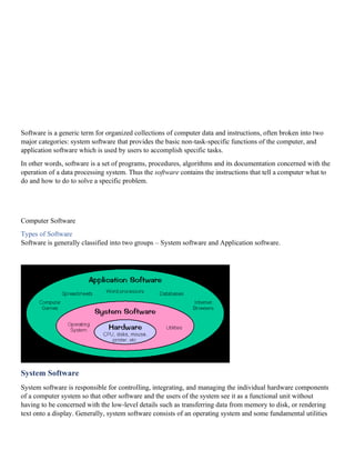 Software is a generic term for organized collections of computer data and instructions, often broken into two
major categories: system software that provides the basic non-task-specific functions of the computer, and
application software which is used by users to accomplish specific tasks.
In other words, software is a set of programs, procedures, algorithms and its documentation concerned with the
operation of a data processing system. Thus the software contains the instructions that tell a computer what to
do and how to do to solve a specific problem.
Computer Software
Types of Software
Software is generally classified into two groups – System software and Application software.
System Software
System software is responsible for controlling, integrating, and managing the individual hardware components
of a computer system so that other software and the users of the system see it as a functional unit without
having to be concerned with the low-level details such as transferring data from memory to disk, or rendering
text onto a display. Generally, system software consists of an operating system and some fundamental utilities
 