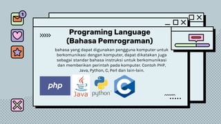 Programing Language
(Bahasa Pemrograman)
bahasa yang dapat digunakan pengguna komputer untuk
berkomunikasi dengan komputer, dapat dikatakan juga
sebagai standar bahasa instruksi untuk berkomunikasi
dan memberikan perintah pada komputer. Contoh PHP,
Java, Python, C, Perl dan lain-lain.
 
