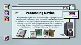 Processing Device
Merupakan perangkat pada hardware komputer yang fungsinya
sebagai pusat pengolahan data. Jadi dapat dikatakan perangkat
ini adalah otak dari komputer dan sering juga disebut dengan CPU
(Central Processing Unit). Processing Device akan melakukan
komunikasi dengan perangkat input, output dan storage untuk
melaksanakan perintah-perintah yang di masukkan.
 