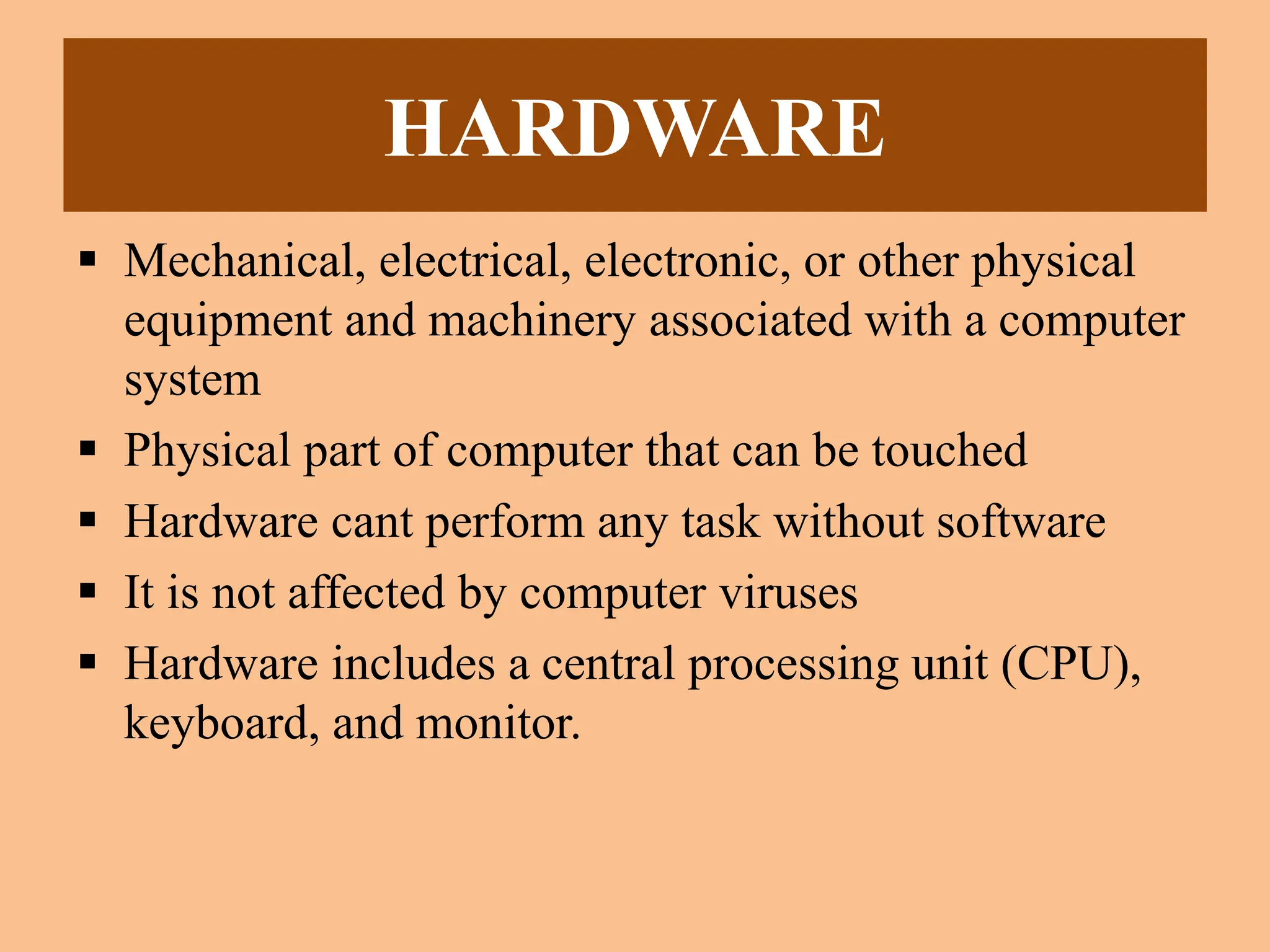 HARDWARE
 Mechanical, electrical, electronic, or other physical
equipment and machinery associated with a computer
system
 Physical part of computer that can be touched
 Hardware cant perform any task without software
 It is not affected by computer viruses
 Hardware includes a central processing unit (CPU),
keyboard, and monitor.
 