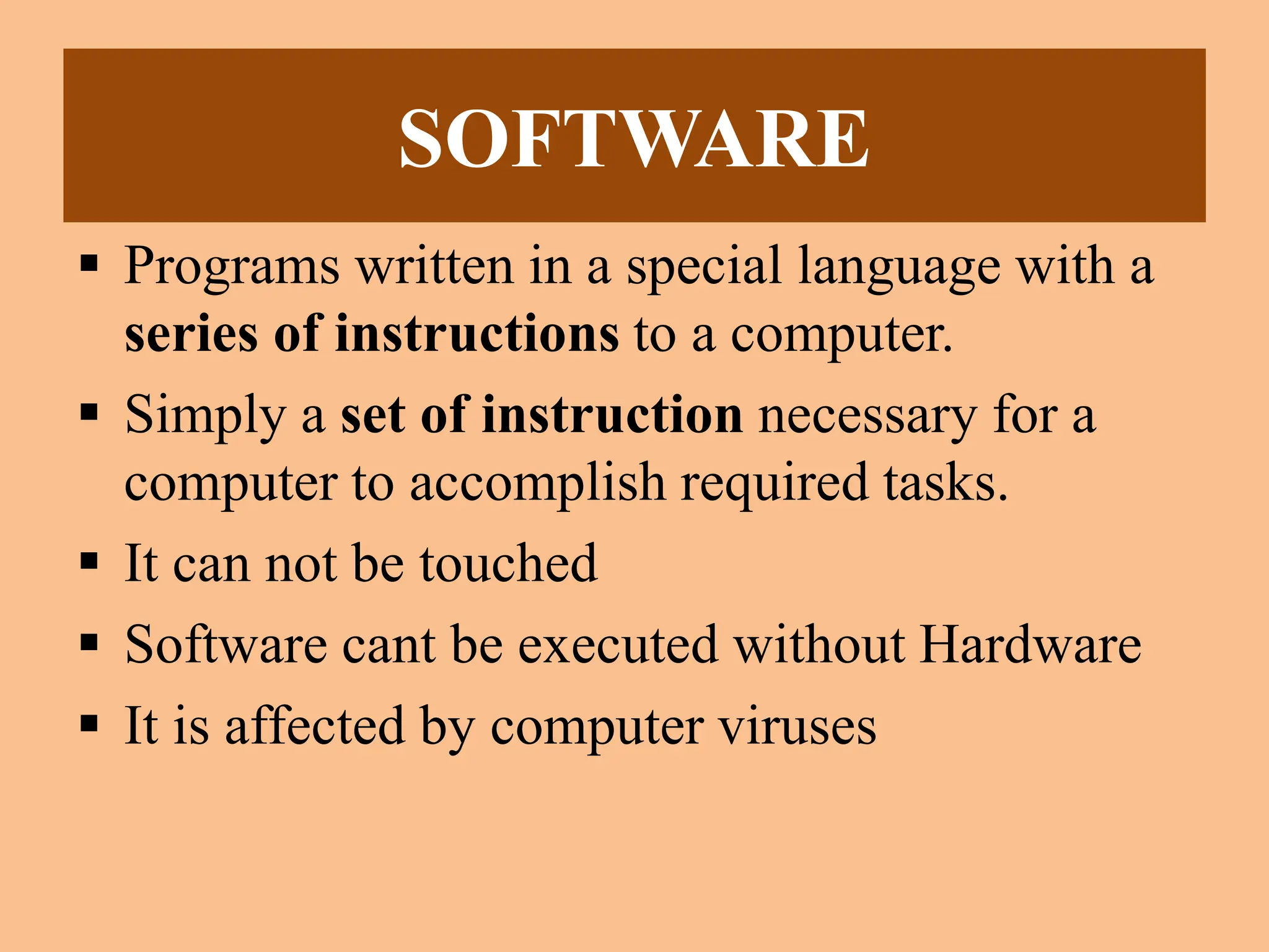 SOFTWARE
 Programs written in a special language with a
series of instructions to a computer.
 Simply a set of instruction necessary for a
computer to accomplish required tasks.
 It can not be touched
 Software cant be executed without Hardware
 It is affected by computer viruses
 