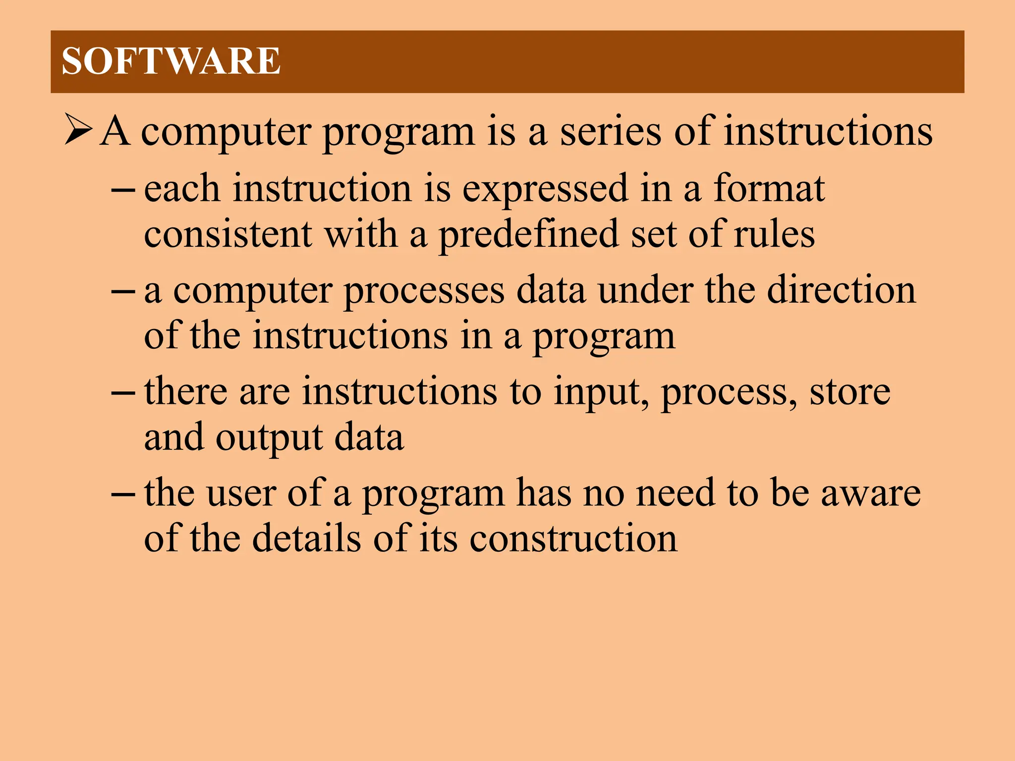 A computer program is a series of instructions
– each instruction is expressed in a format
consistent with a predefined set of rules
– a computer processes data under the direction
of the instructions in a program
– there are instructions to input, process, store
and output data
– the user of a program has no need to be aware
of the details of its construction
SOFTWARE
 