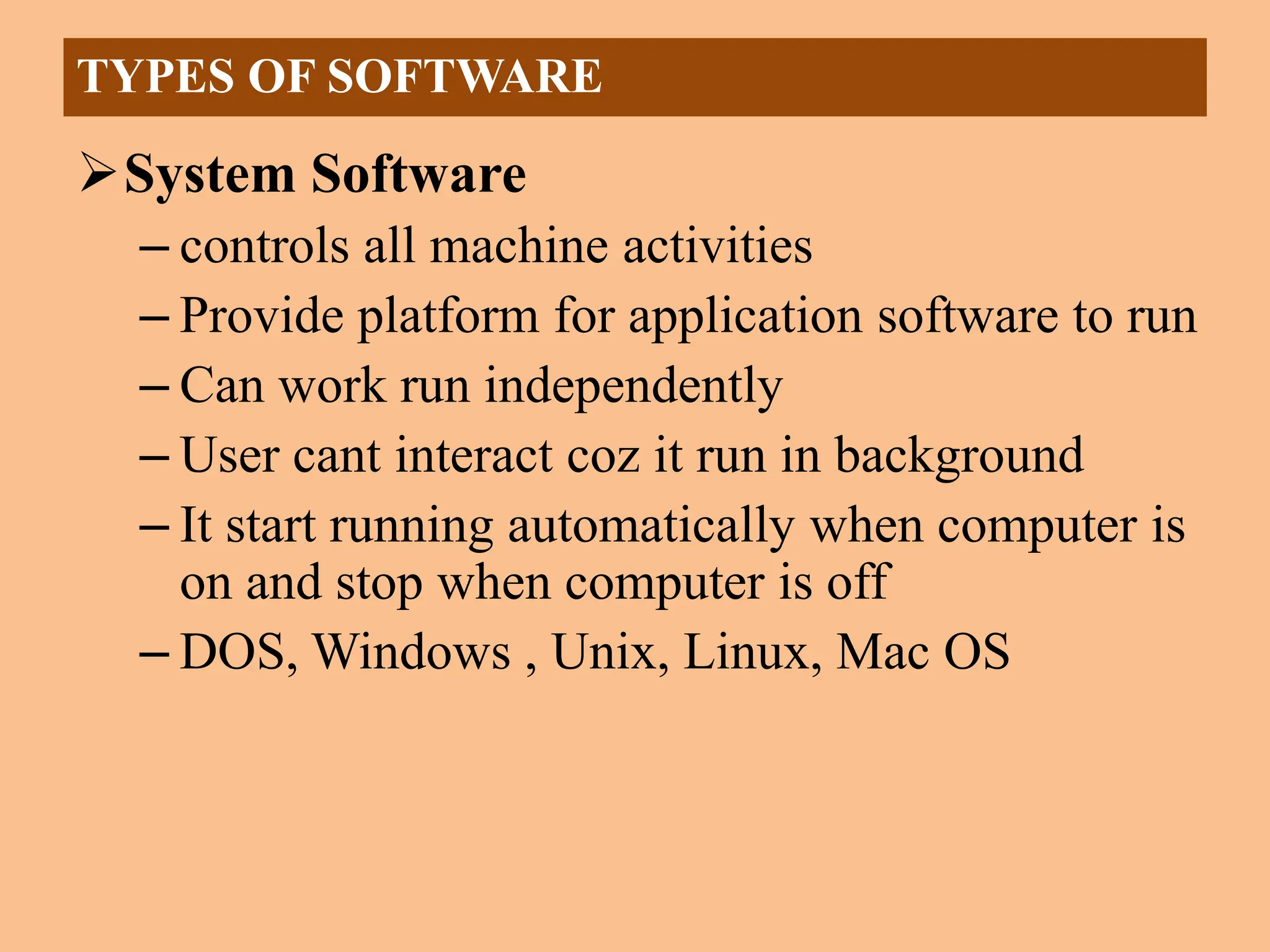 System Software
– controls all machine activities
– Provide platform for application software to run
– Can work run independently
– User cant interact coz it run in background
– It start running automatically when computer is
on and stop when computer is off
– DOS, Windows , Unix, Linux, Mac OS
TYPES OF SOFTWARE
 