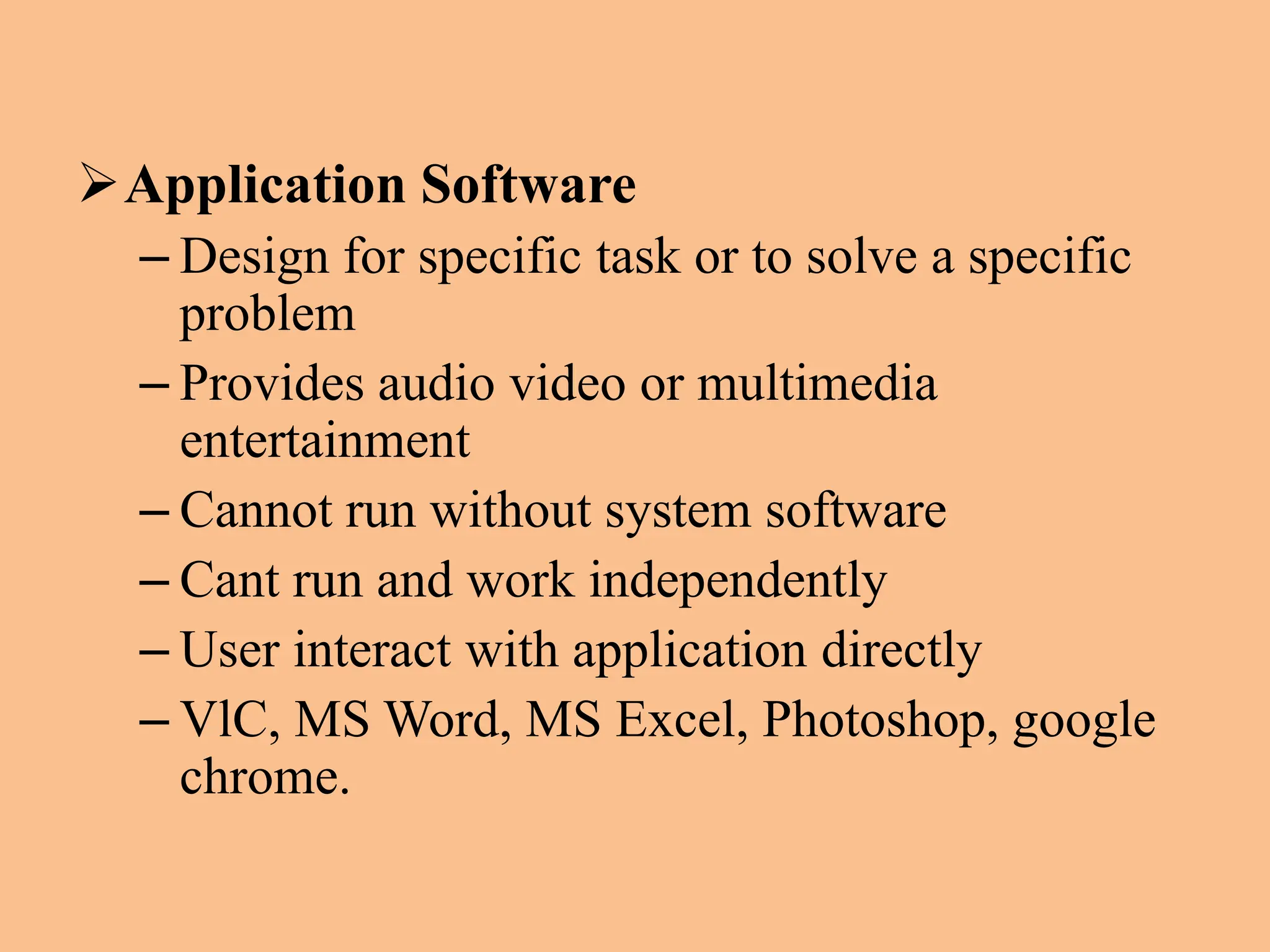 Application Software
– Design for specific task or to solve a specific
problem
– Provides audio video or multimedia
entertainment
– Cannot run without system software
– Cant run and work independently
– User interact with application directly
– VlC, MS Word, MS Excel, Photoshop, google
chrome.
 