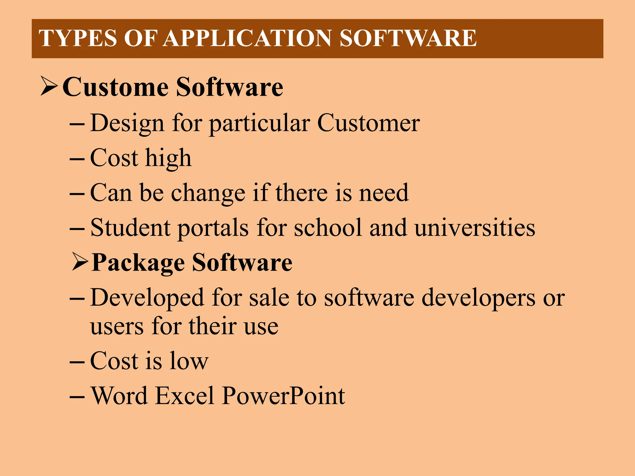 Custome Software
– Design for particular Customer
– Cost high
– Can be change if there is need
– Student portals for school and universities
Package Software
– Developed for sale to software developers or
users for their use
– Cost is low
– Word Excel PowerPoint
TYPES OF APPLICATION SOFTWARE
 
