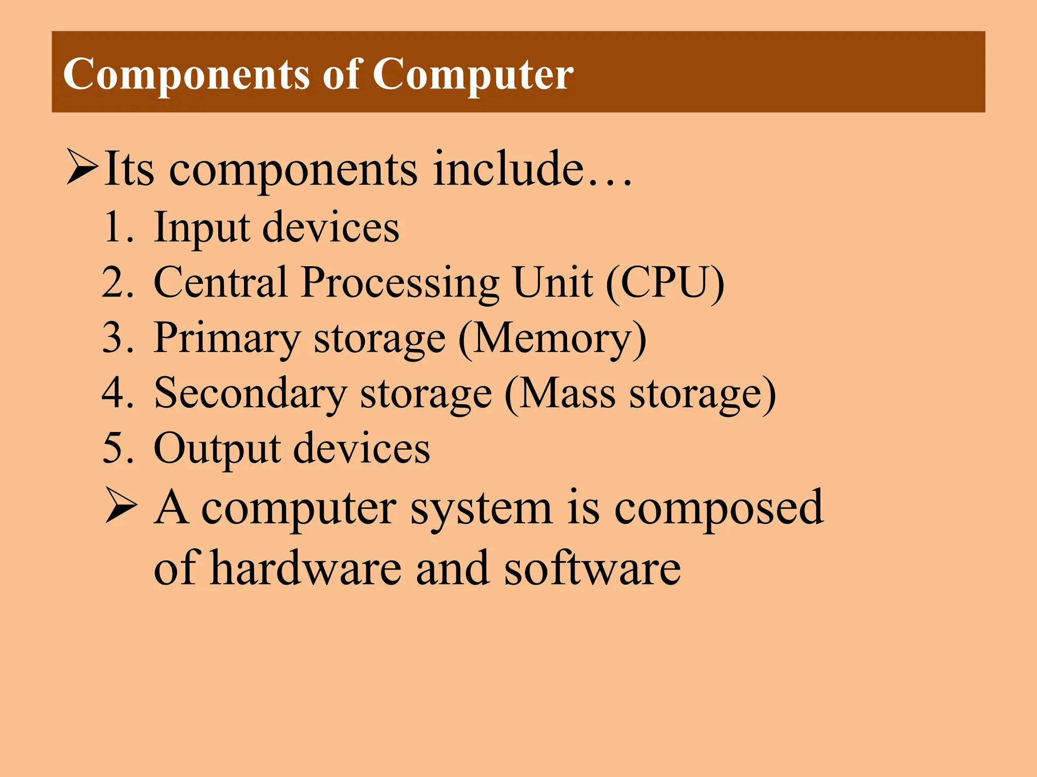 Its components include…
1. Input devices
2. Central Processing Unit (CPU)
3. Primary storage (Memory)
4. Secondary storage (Mass storage)
5. Output devices
 A computer system is composed
of hardware and software
Components of Computer
 