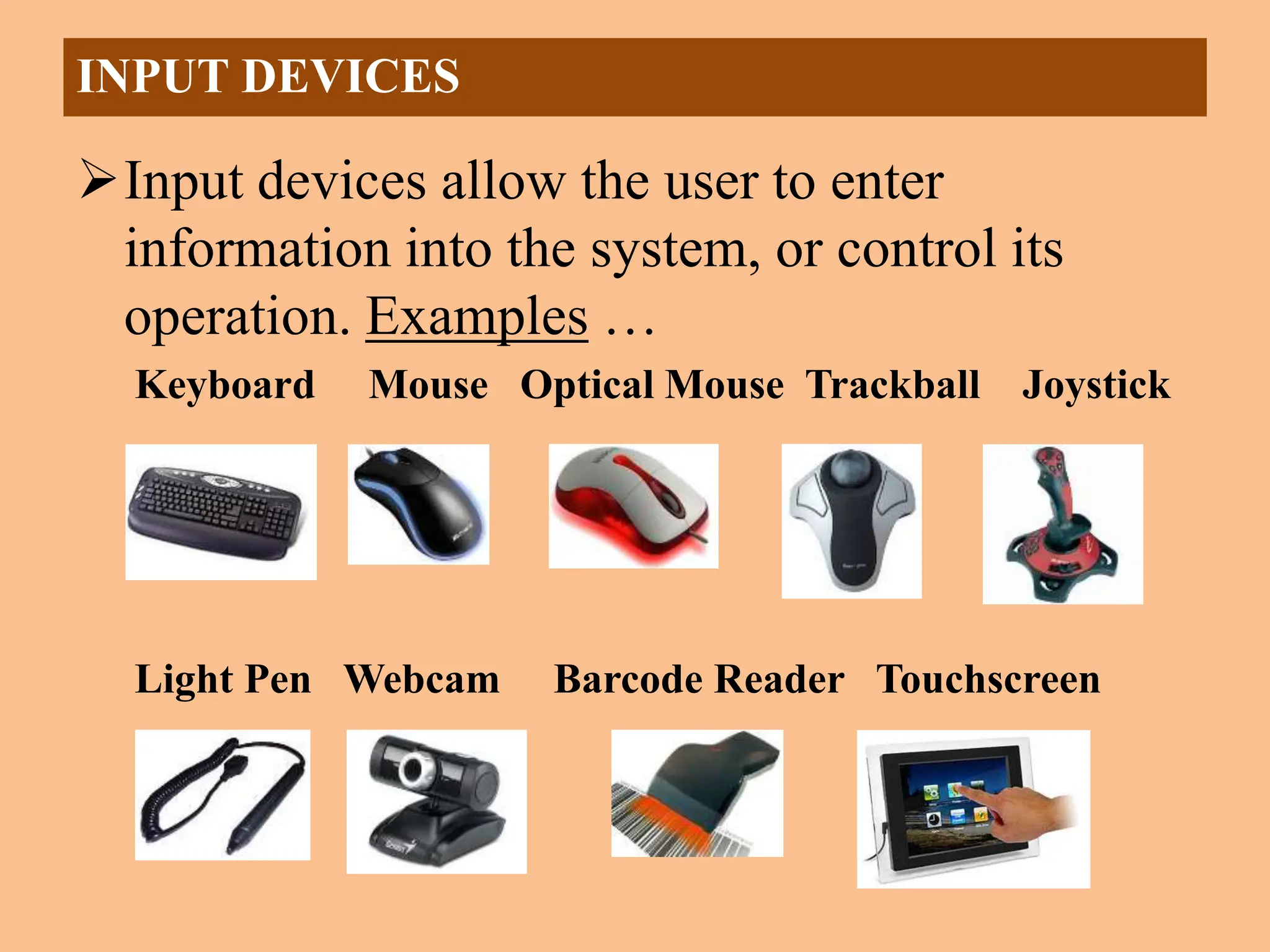 Input devices allow the user to enter
information into the system, or control its
operation. Examples …
Keyboard Mouse Optical Mouse Trackball Joystick
Light Pen Webcam Barcode Reader Touchscreen
INPUT DEVICES
 
