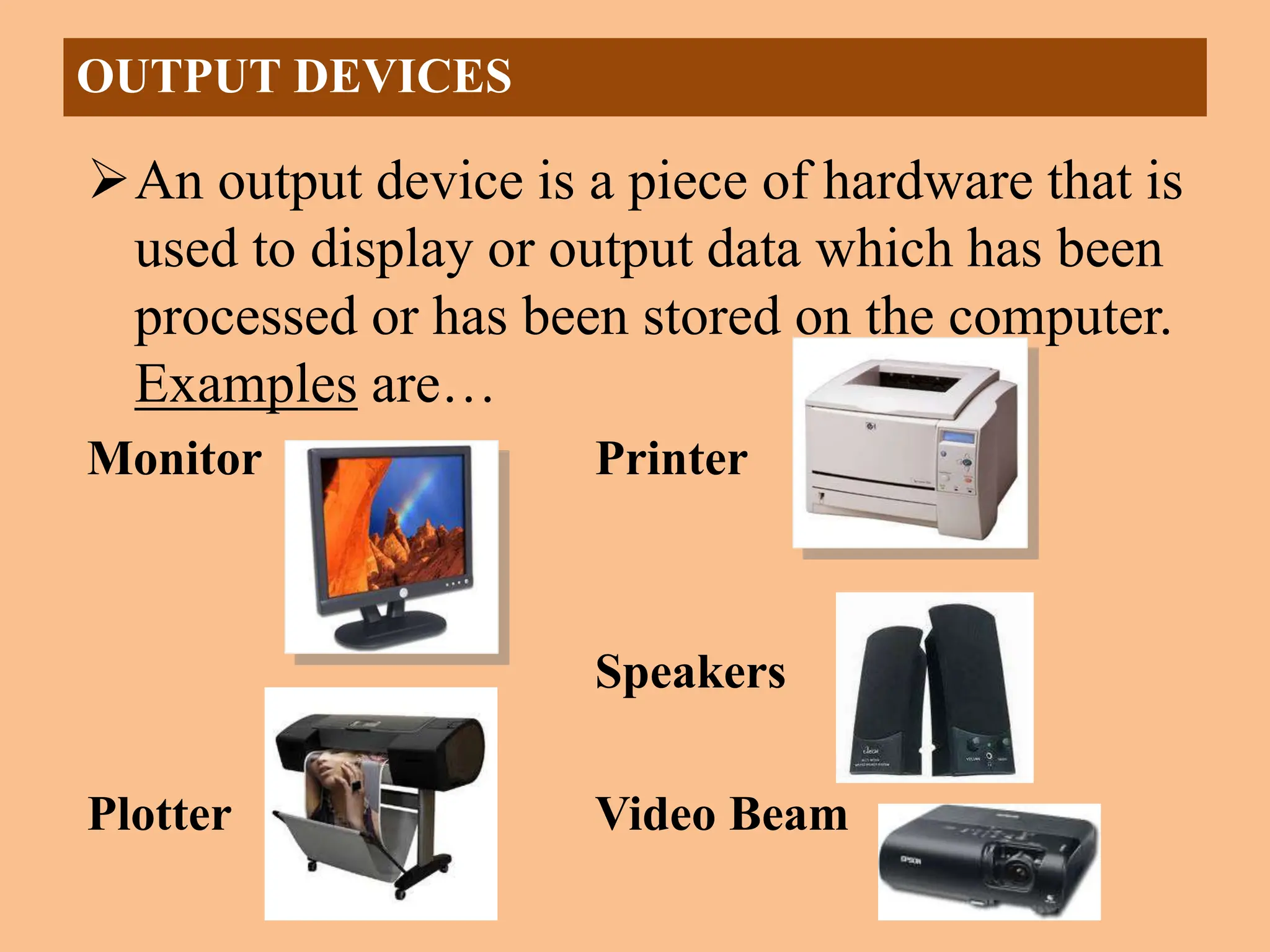 An output device is a piece of hardware that is
used to display or output data which has been
processed or has been stored on the computer.
Examples are…
Monitor Printer
Speakers
Plotter Video Beam
OUTPUT DEVICES
 
