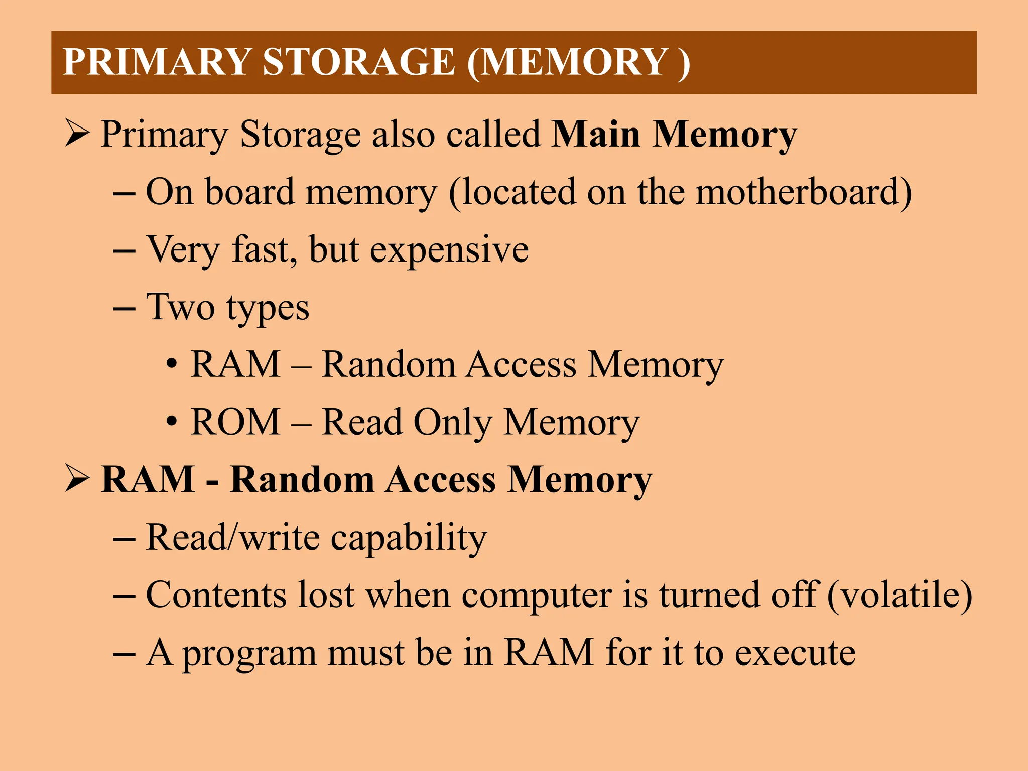  Primary Storage also called Main Memory
– On board memory (located on the motherboard)
– Very fast, but expensive
– Two types
• RAM – Random Access Memory
• ROM – Read Only Memory
 RAM - Random Access Memory
– Read/write capability
– Contents lost when computer is turned off (volatile)
– A program must be in RAM for it to execute
PRIMARY STORAGE (MEMORY )
 