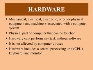 HARDWARE
 Mechanical, electrical, electronic, or other physical
equipment and machinery associated with a computer
system
 Physical part of computer that can be touched
 Hardware cant perform any task without software
 It is not affected by computer viruses
 Hardware includes a central processing unit (CPU),
keyboard, and monitor.
 