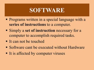SOFTWARE
 Programs written in a special language with a
series of instructions to a computer.
 Simply a set of instruction necessary for a
computer to accomplish required tasks.
 It can not be touched
 Software cant be executed without Hardware
 It is affected by computer viruses
 