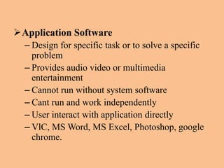 Application Software
– Design for specific task or to solve a specific
problem
– Provides audio video or multimedia
entertainment
– Cannot run without system software
– Cant run and work independently
– User interact with application directly
– VlC, MS Word, MS Excel, Photoshop, google
chrome.
 