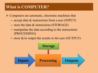 What is COMPUTER?
 Computers are automatic, electronic machines that
– accept data & instructions from a user (INPUT)
– store the data & instructions (STORAGE)
– manipulate the data according to the instructions
(PROCESSING)
– store &/or output the results to the user (OUTPUT)
Inputs Outputs
Processing
Storage
 