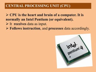 CENTRAL PROCESSING UNIT (CPU)
 CPU is the heart and brain of a computer. It is
normally an Intel Pentium (or equivalent).
 It receives data as input.
 Follows instruction, and processes data accordingly.
 