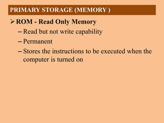 ROM - Read Only Memory
– Read but not write capability
– Permanent
– Stores the instructions to be executed when the
computer is turned on
PRIMARY STORAGE (MEMORY )
 