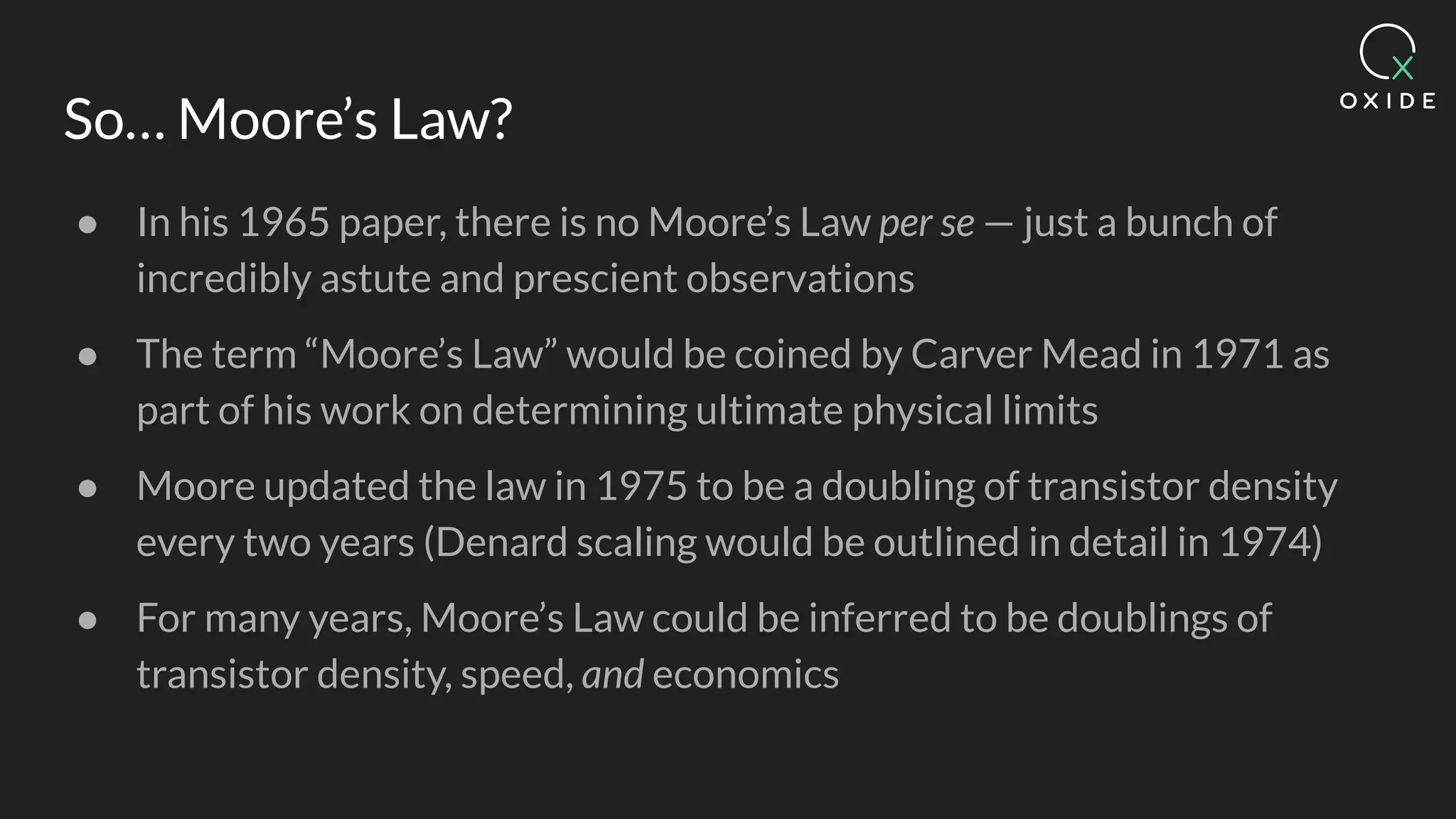 So… Moore’s Law?
● In his 1965 paper, there is no Moore’s Law per se — just a bunch of
incredibly astute and prescient observations
● The term “Moore’s Law” would be coined by Carver Mead in 1971 as
part of his work on determining ultimate physical limits
● Moore updated the law in 1975 to be a doubling of transistor density
every two years (Denard scaling would be outlined in detail in 1974)
● For many years, Moore’s Law could be inferred to be doublings of
transistor density, speed, and economics
 