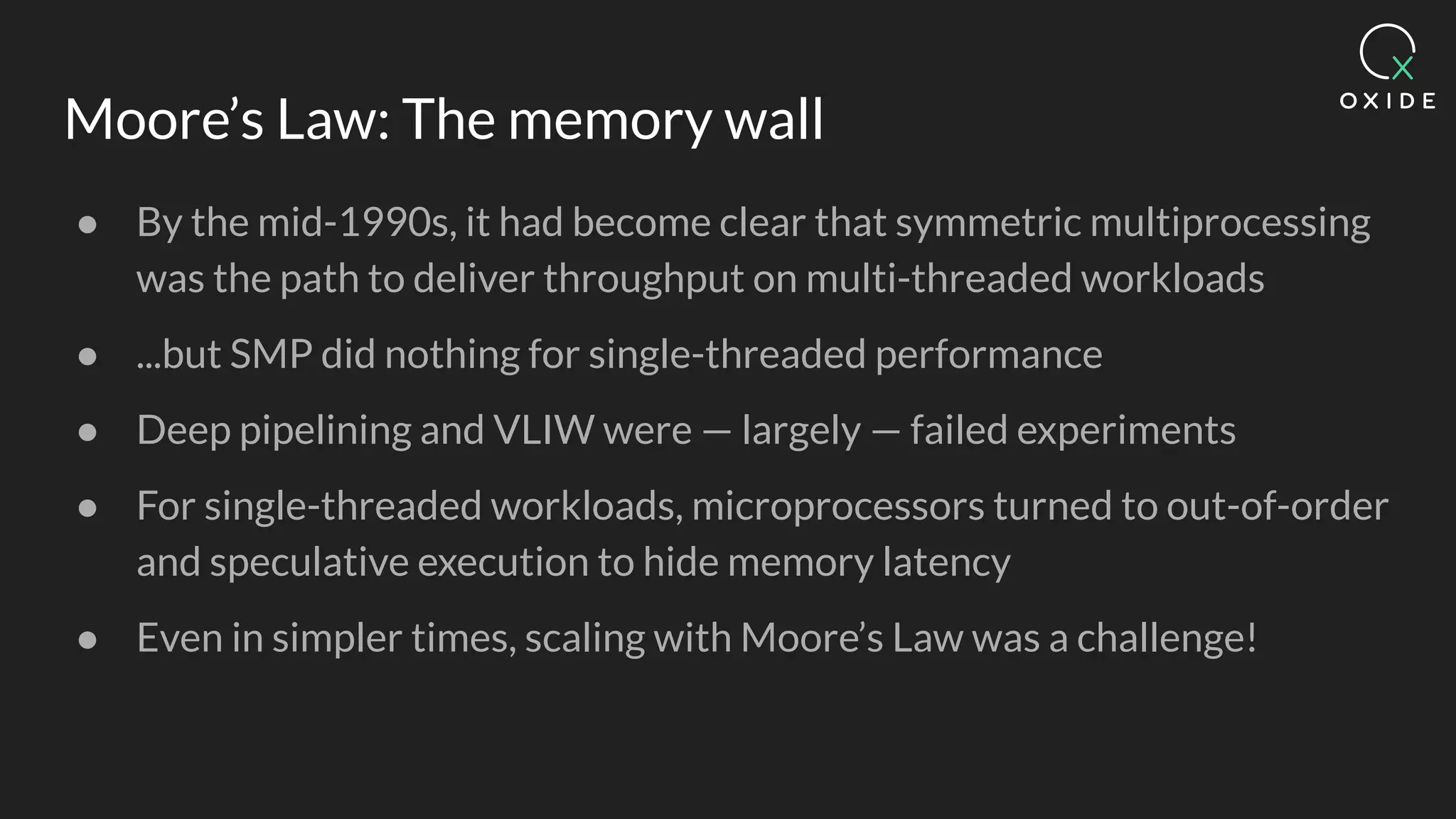 Moore’s Law: The memory wall
● By the mid-1990s, it had become clear that symmetric multiprocessing
was the path to deliver throughput on multi-threaded workloads
● ...but SMP did nothing for single-threaded performance
● Deep pipelining and VLIW were — largely — failed experiments
● For single-threaded workloads, microprocessors turned to out-of-order
and speculative execution to hide memory latency
● Even in simpler times, scaling with Moore’s Law was a challenge!
 