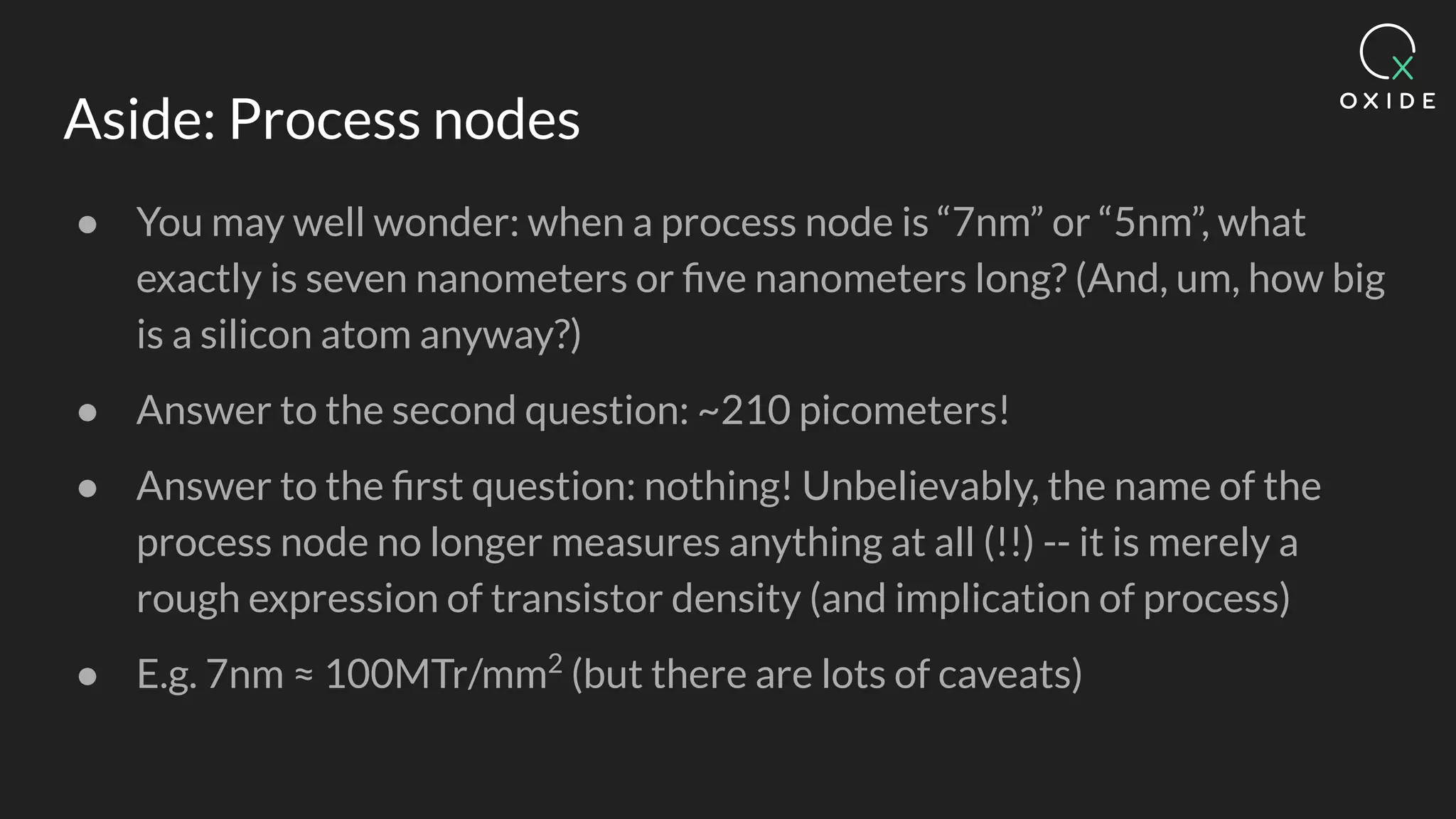 Aside: Process nodes
● You may well wonder: when a process node is “7nm” or “5nm”, what
exactly is seven nanometers or ﬁve nanometers long? (And, um, how big
is a silicon atom anyway?)
● Answer to the second question: ~210 picometers!
● Answer to the ﬁrst question: nothing! Unbelievably, the name of the
process node no longer measures anything at all (!!) -- it is merely a
rough expression of transistor density (and implication of process)
● E.g. 7nm ≈ 100MTr/mm2
(but there are lots of caveats)
 