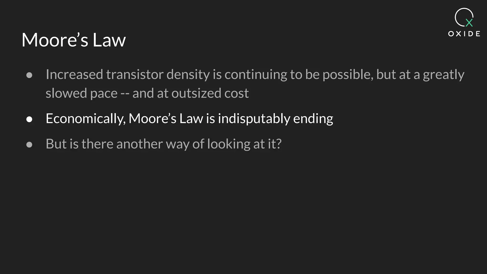 Moore’s Law
● Increased transistor density is continuing to be possible, but at a greatly
slowed pace -- and at outsized cost
● Economically, Moore’s Law is indisputably ending
● But is there another way of looking at it?
 
