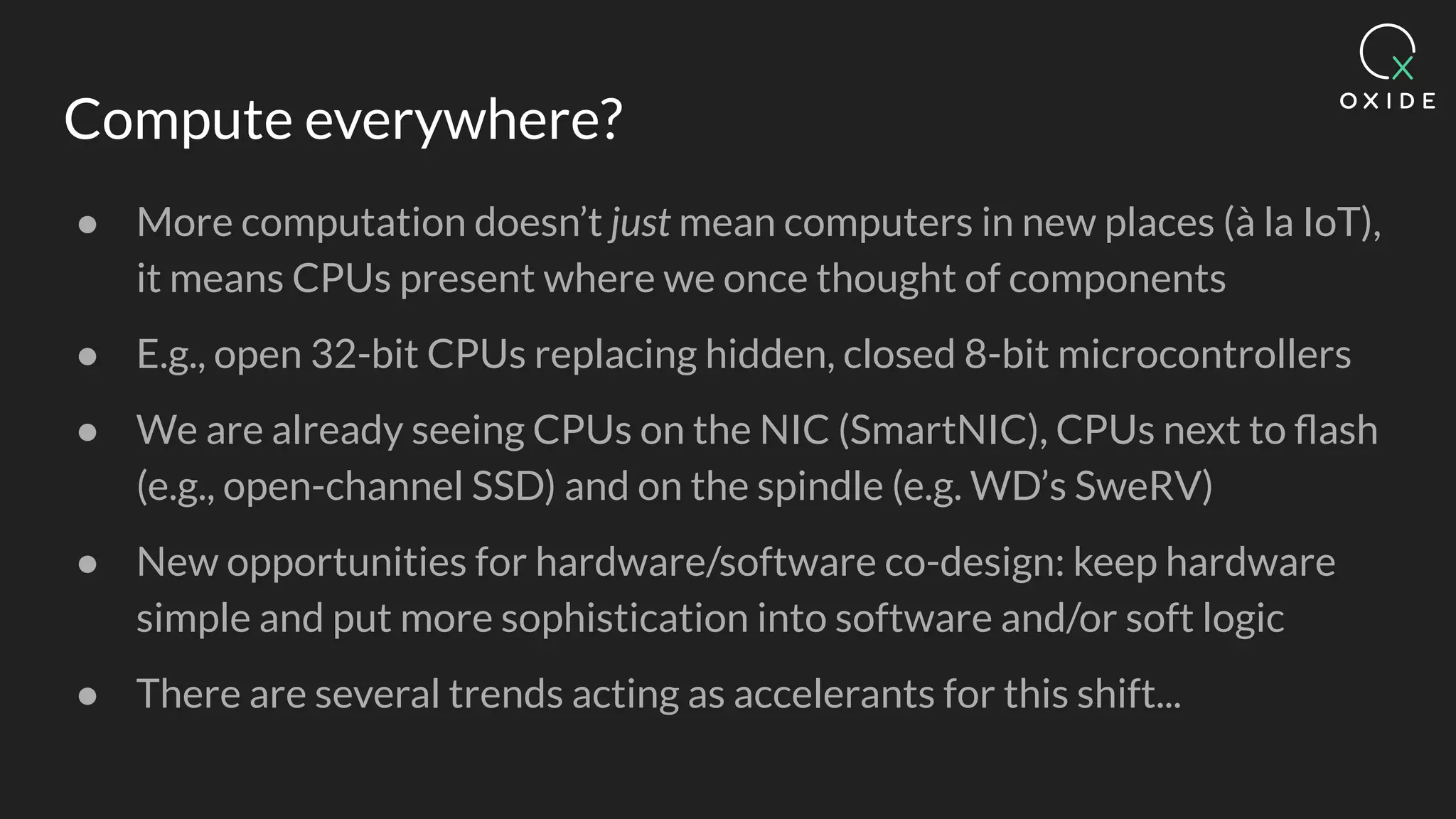 Compute everywhere?
● More computation doesn’t just mean computers in new places (à la IoT),
it means CPUs present where we once thought of components
● E.g., open 32-bit CPUs replacing hidden, closed 8-bit microcontrollers
● We are already seeing CPUs on the NIC (SmartNIC), CPUs next to ﬂash
(e.g., open-channel SSD) and on the spindle (e.g. WD’s SweRV)
● New opportunities for hardware/software co-design: keep hardware
simple and put more sophistication into software and/or soft logic
● There are several trends acting as accelerants for this shift...
 