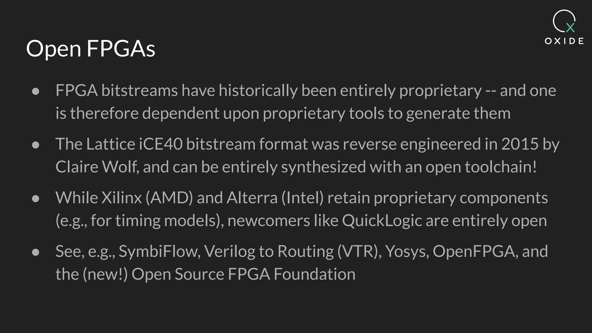 Open FPGAs
● FPGA bitstreams have historically been entirely proprietary -- and one
is therefore dependent upon proprietary tools to generate them
● The Lattice iCE40 bitstream format was reverse engineered in 2015 by
Claire Wolf, and can be entirely synthesized with an open toolchain!
● While Xilinx (AMD) and Alterra (Intel) retain proprietary components
(e.g., for timing models), newcomers like QuickLogic are entirely open
● See, e.g., SymbiFlow, Verilog to Routing (VTR), Yosys, OpenFPGA, and
the (new!) Open Source FPGA Foundation
 
