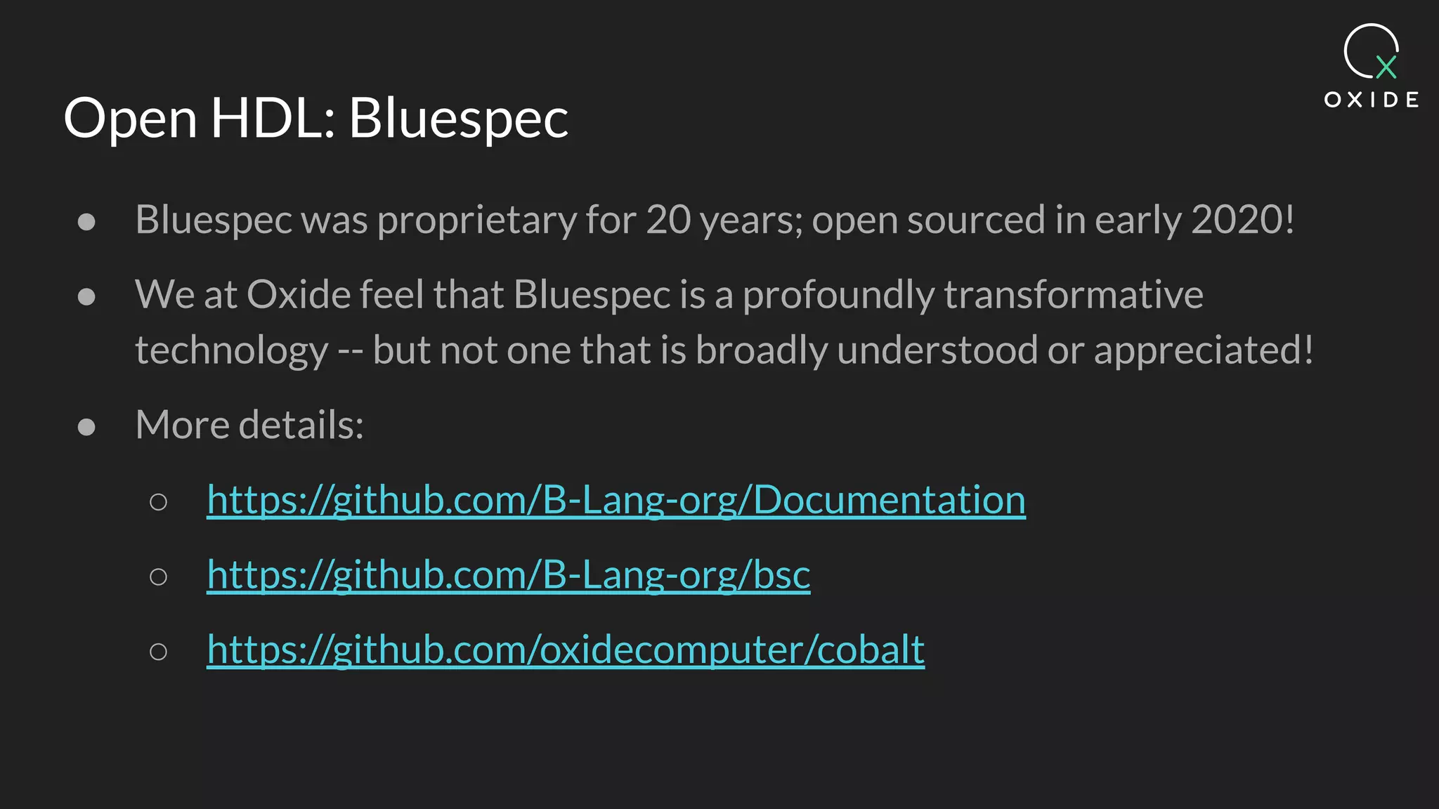 Open HDL: Bluespec
● Bluespec was proprietary for 20 years; open sourced in early 2020!
● We at Oxide feel that Bluespec is a profoundly transformative
technology -- but not one that is broadly understood or appreciated!
● More details:
○ https://github.com/B-Lang-org/Documentation
○ https://github.com/B-Lang-org/bsc
○ https://github.com/oxidecomputer/cobalt
 