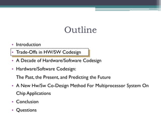 Outline
• Introduction
• Trade-Offs in HW/SW Codesign
• A Decade of Hardware/Software Codesign
• Hardware/Software Codesign:
  The Past, the Present, and Predicting the Future
• A New Hw/Sw Co-Design Method For Multiprocessor System On
  Chip Applications
• Conclusion
• Questions
 