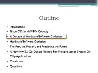 Outline
• Introduction
• Trade-Offs in HW/SW Codesign
• A Decade of Hardware/Software Codesign
• Hardware/Software Codesign:
  The Past, the Present, and Predicting the Future
• A New Hw/Sw Co-Design Method For Multiprocessor System On
  Chip Applications
• Conclusion
• Questions
 