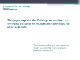 This paper explains the Codesign moved from an
emerging discipline to mainstream technology for
about a decade.




                    Codesign is an ideal way to explore the
                    design space and to create a suitable
                    platform architecture.
 