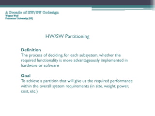 HW/SW Partitioning

Definition
The process of deciding, for each subsystem, whether the
required functionality is more advantageously implemented in
hardware or software

Goal
To achieve a partition that will give us the required performance
within the overall system requirements (in size, weight, power,
cost, etc.)
 
