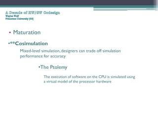 • Maturation
•**Cosimulation
    Mixed-level simulation, designers can trade off simulation
    performance for accuracy

              •The Ptolemy
                 The execution of software on the CPU is simulated using
                 a virtual model of the processor hardware
 