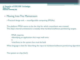 • Moving Into The Mainstream
  • Practical design task -- reconfigurable computing (FPGAs)

  The platform FPGA seems to be the chip for which cosynthesis was created:
  The chip’s internal architecture is exactly what hardware/software partitioning targets.


       FPGA requires;
       •Identifying an application that maps well onto
       it
       •interfaces to the system bus must be built
  What language is best for describing the input to hardware/software partitioning algorithm


  The system on chip (SoC)
 