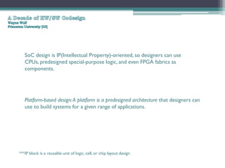 SoC design is IP(Intellectual Property)-oriented, so designers can use
   CPUs, predesigned special-purpose logic, and even FPGA fabrics as
   components.




   Platform-based design: A platform is a predesigned architecture that designers can
   use to build systems for a given range of applications.




***IP block is a reusable unit of logic, cell, or chip layout design
 
