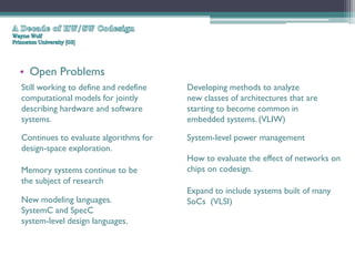 • Open Problems
Still working to define and redefine   Developing methods to analyze
computational models for jointly       new classes of architectures that are
describing hardware and software       starting to become common in
systems.                               embedded systems. (VLIW)

Continues to evaluate algorithms for   System-level power management
design-space exploration.
                                       How to evaluate the effect of networks on
Memory systems continue to be          chips on codesign.
the subject of research
                                       Expand to include systems built of many
New modeling languages.                SoCs (VLSI)
SystemC and SpecC
system-level design languages.
 