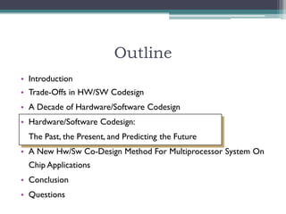 Outline
• Introduction
• Trade-Offs in HW/SW Codesign
• A Decade of Hardware/Software Codesign
• Hardware/Software Codesign:
  The Past, the Present, and Predicting the Future
• A New Hw/Sw Co-Design Method For Multiprocessor System On
  Chip Applications
• Conclusion
• Questions
 