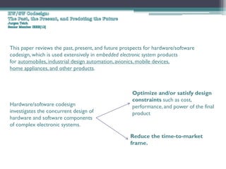 This paper reviews the past, present, and future prospects for hardware/software
codesign, which is used extensively in embedded electronic system products
for automobiles, industrial design automation, avionics, mobile devices,
home appliances, and other products.



                                                     Optimize and/or satisfy design
                                                     constraints such as cost,
Hardware/software codesign                           performance, and power of the final
investigates the concurrent design of                product
hardware and software components
of complex electronic systems.

                                                    Reduce the time-to-market
                                                    frame.
 
