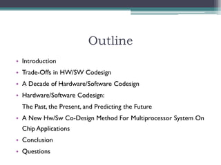 Outline
• Introduction
• Trade-Offs in HW/SW Codesign
• A Decade of Hardware/Software Codesign
• Hardware/Software Codesign:
  The Past, the Present, and Predicting the Future
• A New Hw/Sw Co-Design Method For Multiprocessor System On
  Chip Applications
• Conclusion
• Questions
 