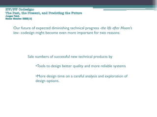 Our future of expected diminishing technical progress -the life after Moore’s
law- codesign might become even more important for two reasons:




         Sale numbers of successful new technical products by

              •Tools to design better quality and more reliable systems

              •More design time on a careful analysis and exploration of
              design options.
 