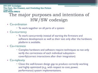 The major purposes and intentions of
          HW/SW codesign
• Co-ordination
       To work together on all parts of a system
• Co-ncurrency
       To work concurrently instead of starting the firmware and
        software development as well as their test only after the hardware
        platform is available.
• Co-rrectness
       Complex hardware and software require techniques to not only
        verify the correctness of each individual subsystem–
        coverify(correct interactions after their integration)
• Co-mplexity
       Close the well-known design gap to produce correctly working
        and highly optimized (e.g., with respect to cost, power,
        performance) system implementations.
 