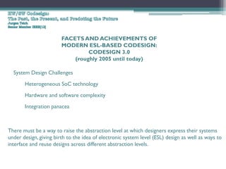 FACETS AND ACHIEVEMENTS OF
                        MODERN ESL-BASED CODESIGN:
                                 CODESIGN 3.0
                            (roughly 2005 until today)

  System Design Challenges

       Heterogeneous SoC technology
       Hardware and software complexity

       Integration panacea



There must be a way to raise the abstraction level at which designers express their systems
under design, giving birth to the idea of electronic system level (ESL) design as well as ways to
interface and reuse designs across different abstraction levels.
 