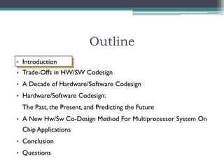 Outline
• Introduction
• Trade-Offs in HW/SW Codesign
• A Decade of Hardware/Software Codesign
• Hardware/Software Codesign:
  The Past, the Present, and Predicting the Future
• A New Hw/Sw Co-Design Method For Multiprocessor System On
  Chip Applications
• Conclusion
• Questions
 