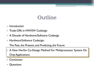 Outline
• Introduction
• Trade-Offs in HW/SW Codesign
• A Decade of Hardware/Software Codesign
• Hardware/Software Codesign:
  The Past, the Present, and Predicting the Future
• A New Hw/Sw Co-Design Method For Multiprocessor System On
  Chip Applications
• Conclusion
• Questions
 