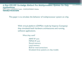 NITA Julian, LAZARESCU Vasile , CONSTANTINESCU Rodica




         This paper is to simulate the behavior of multiprocessor system on chip.



                      With virtual platform (OVPSim made by Imperas Company)
                      they simulated both hardware architectures and running
                      software applications.

                             What they used?
                                      ARM7 IP core
                                      MIPS32 IP core
                                      Shared memory
                                      Local memory
                                      BUS for interconnections
                                      Simulated three systems on chip models
 