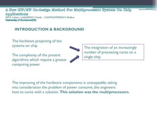 NITA Julian, LAZARESCU Vasile , CONSTANTINESCU Rodica




       INTRODUCTION & BACKGROUND


     The hardware projecting of the
     systems on chip                                    The integration of an increasingly
                                                        number of processing cores on a
     The complexity of the present                      single chip.
     algorithms which require a greater
     computing power



     The improving of the hardware components is unstoppable, taking
     into consideration the problem of power consume, the engineers
     have to come with a solution. This solution was the multiprocessors.
 