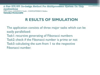 NITA Julian, LAZARESCU Vasile , CONSTANTINESCU Rodica




                          R ESULTS OF SIMULATION

    The application consists of three major tasks which can be
    easily parallelized:
    Task1: recursive generating of Fibonacci numbers
    Task2: check if the Fibonacci number is prime or not
    Task3: calculating the sum from 1 to the respective
    Fibonacci number.
 