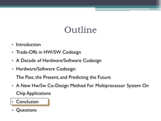 Outline
• Introduction
• Trade-Offs in HW/SW Codesign
• A Decade of Hardware/Software Codesign
• Hardware/Software Codesign:
  The Past, the Present, and Predicting the Future
• A New Hw/Sw Co-Design Method For Multiprocessor System On
  Chip Applications
• Conclusion
• Questions
 