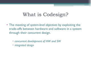 What is Codesign?
• The meeting of system-level objectives by exploiting the
  trade-offs between hardware and software in a system
  through their concurrent design.

     concurrent development of HW and SW
     integrated design
 