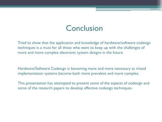 Conclusion
Tried to show that the application and knowledge of hardware/software codesign
techniques is a must for all those who want to keep up with the challenges of
more and more complex electronic system designs in the future.


Hardware/Software Codesign is becoming more and more necessary as mixed
implementation systems become both more prevalent and more complex.

This presentation has attempted to present some of the aspects of codesign and
some of the research papers to develop effective codesign techniques.
 