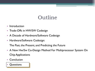 Outline
• Introduction
• Trade-Offs in HW/SW Codesign
• A Decade of Hardware/Software Codesign
• Hardware/Software Codesign:
  The Past, the Present, and Predicting the Future
• A New Hw/Sw Co-Design Method For Multiprocessor System On
  Chip Applications
• Conclusion
• Questions
 