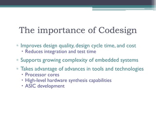 The importance of Codesign
▫ Improves design quality, design cycle time, and cost
   Reduces integration and test time
▫ Supports growing complexity of embedded systems
▫ Takes advantage of advances in tools and technologies
   Processor cores
   High-level hardware synthesis capabilities
   ASIC development
 